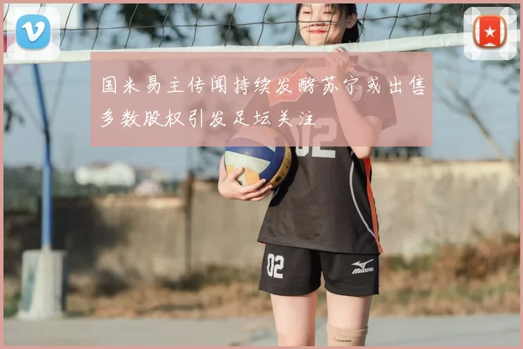 国米易主传闻持续发酵苏宁或出售多数股权引发足坛关注