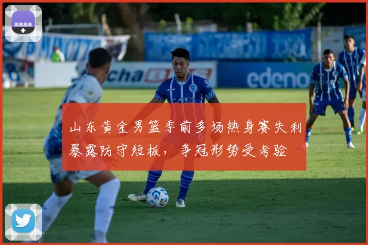 山东黄金男篮季前多场热身赛失利暴露防守短板，争冠形势受考验