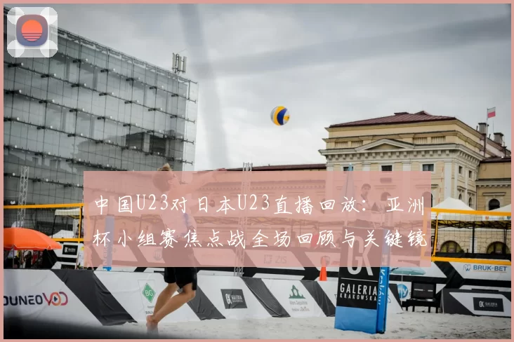 中国U23对日本U23直播回放：亚洲杯小组赛焦点战全场回顾与关键镜头解析