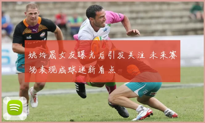 姚均晟女友曝光后引发关注 未来赛场表现成球迷新看点