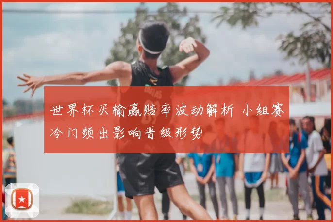 世界杯买输赢赔率波动解析 小组赛冷门频出影响晋级形势