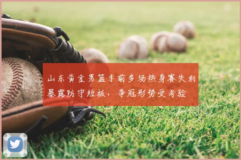 山东黄金男篮季前多场热身赛失利暴露防守短板，争冠形势受考验