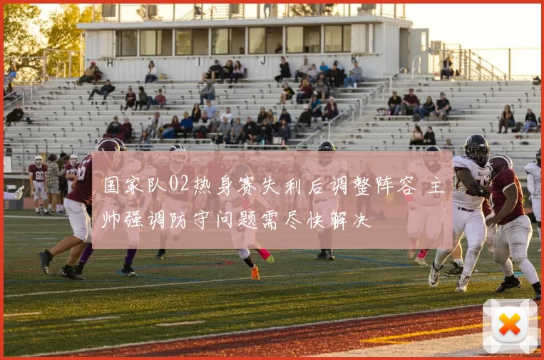 国家队02热身赛失利后调整阵容 主帅强调防守问题需尽快解决