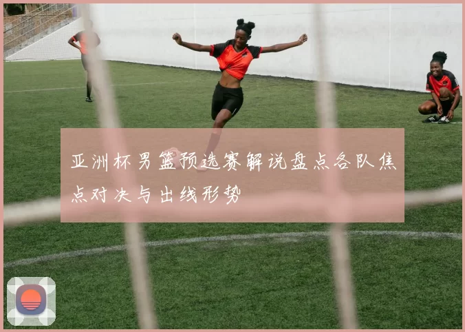 亚洲杯男篮预选赛解说盘点各队焦点对决与出线形势