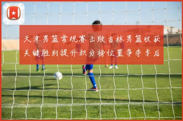 天津男篮常规赛击败吉林男篮收获关键胜利提升积分榜位置争夺季后赛席位
