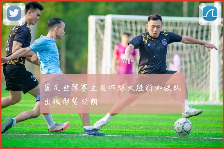 国足世预赛主场四球大胜新加坡队出线形势明朗