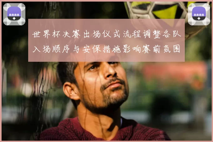 世界杯决赛出场仪式流程调整各队入场顺序与安保措施影响赛前氛围