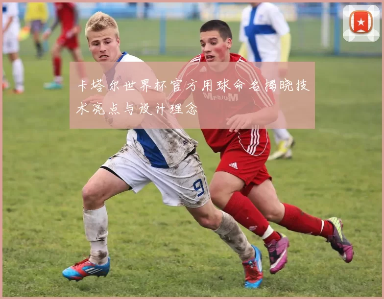 卡塔尔世界杯官方用球命名揭晓技术亮点与设计理念