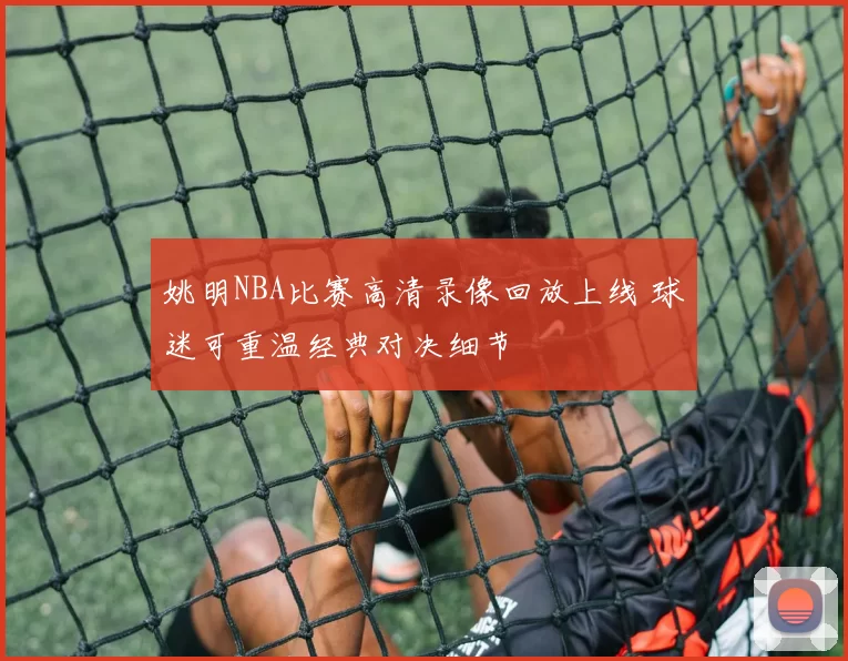 姚明NBA比赛高清录像回放上线 球迷可重温经典对决细节