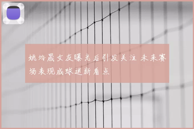 姚均晟女友曝光后引发关注 未来赛场表现成球迷新看点