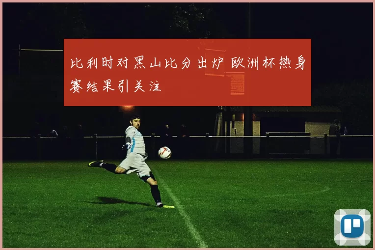 比利时对黑山比分出炉 欧洲杯热身赛结果引关注