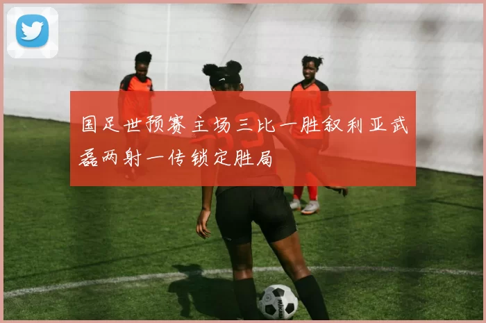 国足世预赛主场三比一胜叙利亚武磊两射一传锁定胜局