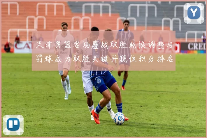 天津男篮客场鏖战取胜轮换调整与罚球成为取胜关键并稳住积分排名
