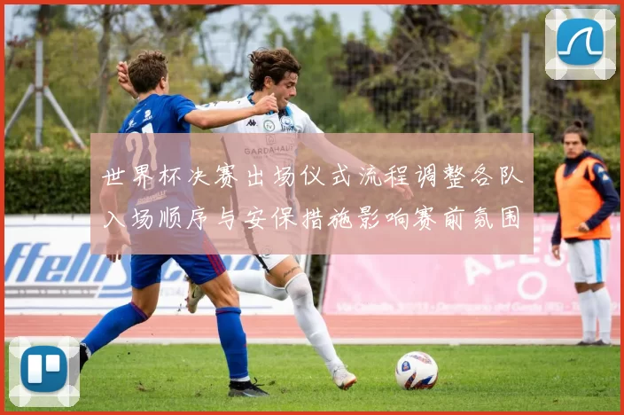 世界杯决赛出场仪式流程调整各队入场顺序与安保措施影响赛前氛围