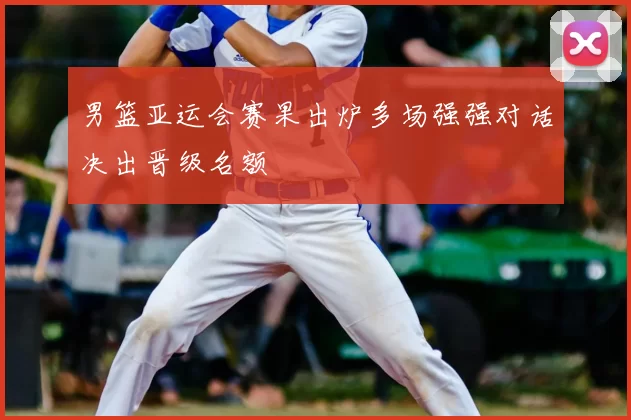 男篮亚运会赛果出炉多场强强对话决出晋级名额