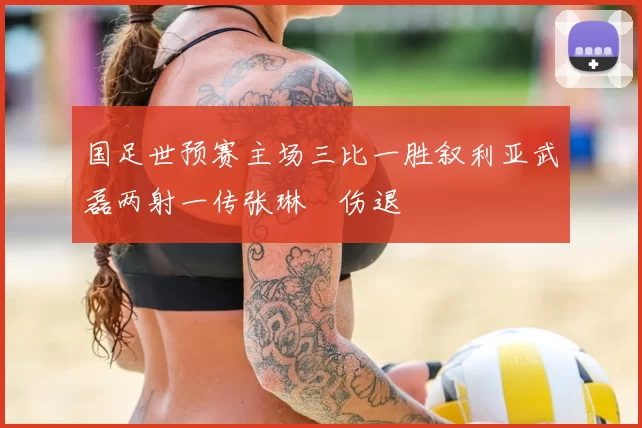 国足世预赛主场三比一胜叙利亚武磊两射一传张琳芃伤退