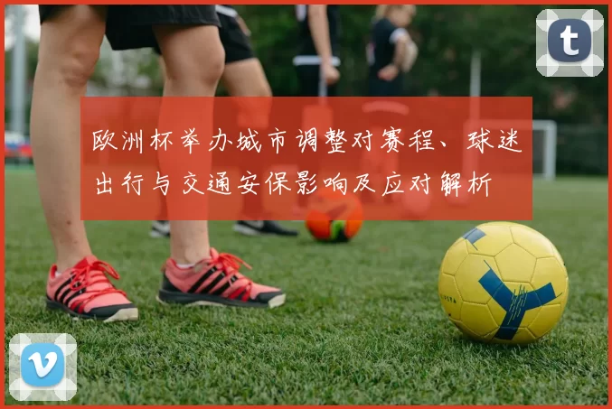 欧洲杯举办城市调整对赛程、球迷出行与交通安保影响及应对解析