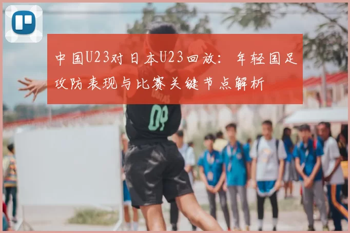 中国U23对日本U23回放:年轻国足攻防表现与比赛关键节点解析