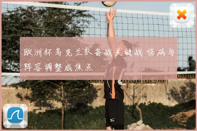 欧洲杯乌克兰队备战关键战 伤病与阵容调整成焦点