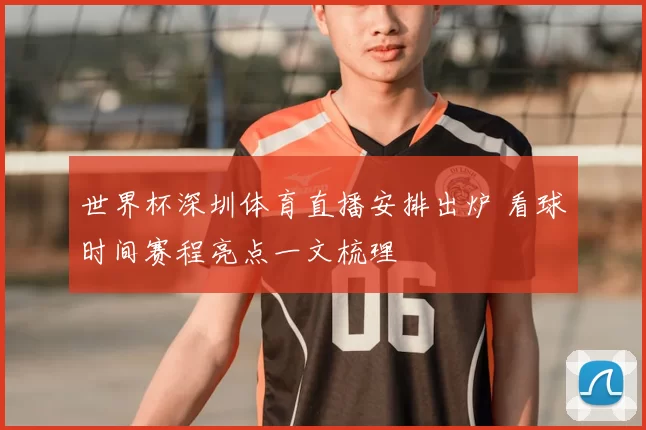 世界杯深圳体育直播安排出炉 看球时间赛程亮点一文梳理