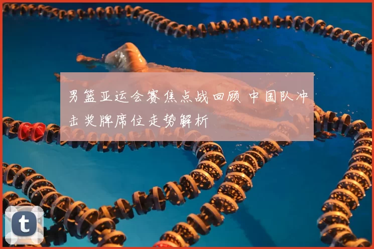 男篮亚运会赛焦点战回顾 中国队冲击奖牌席位走势解析