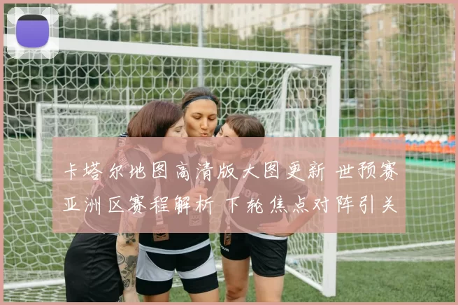 卡塔尔地图高清版大图更新 世预赛亚洲区赛程解析 下轮焦点对阵引关注