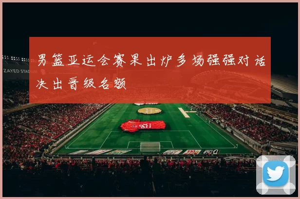 男篮亚运会赛果出炉多场强强对话决出晋级名额