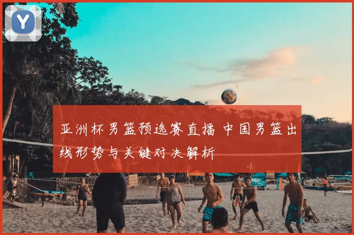 亚洲杯男篮预选赛直播 中国男篮出线形势与关键对决解析