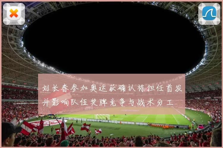 刘长春参加奥运获确认将担任首发并影响队伍奖牌竞争与战术分工