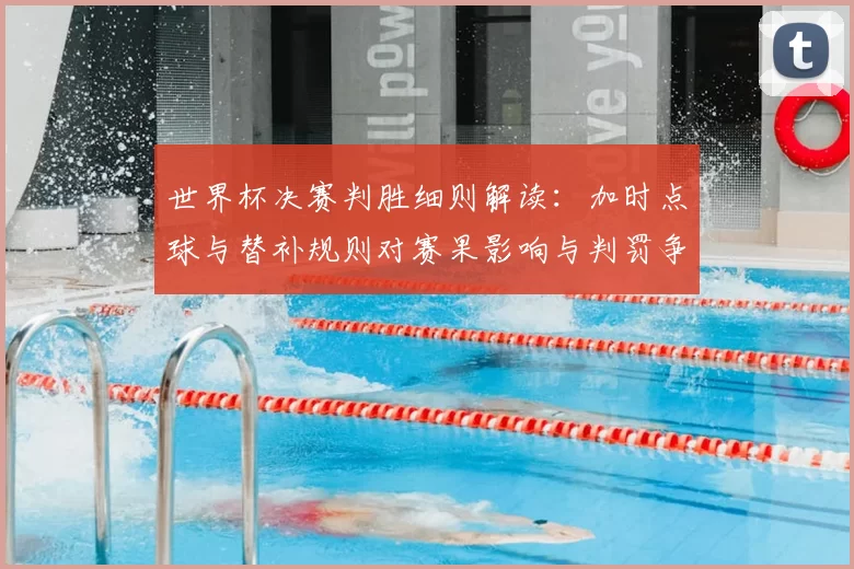 世界杯决赛判胜细则解读：加时点球与替补规则对赛果影响与判罚争议