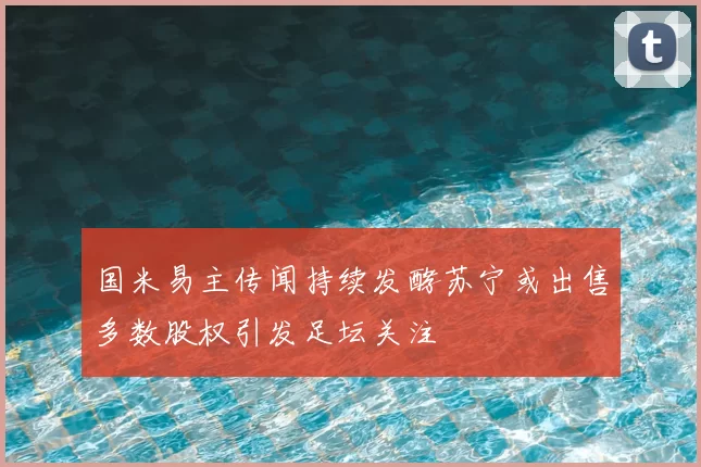 国米易主传闻持续发酵苏宁或出售多数股权引发足坛关注
