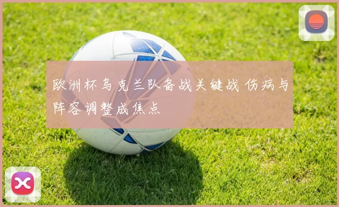 欧洲杯乌克兰队备战关键战 伤病与阵容调整成焦点