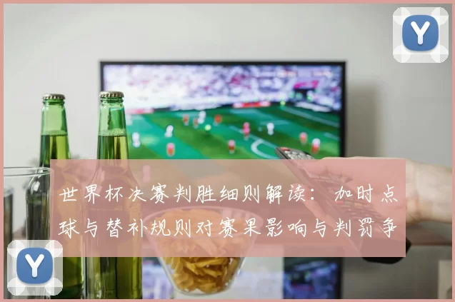 世界杯决赛判胜细则解读：加时点球与替补规则对赛果影响与判罚争议