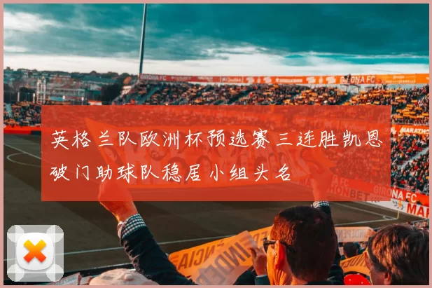 英格兰队欧洲杯预选赛三连胜凯恩破门助球队稳居小组头名
