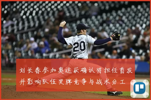 刘长春参加奥运获确认将担任首发并影响队伍奖牌竞争与战术分工