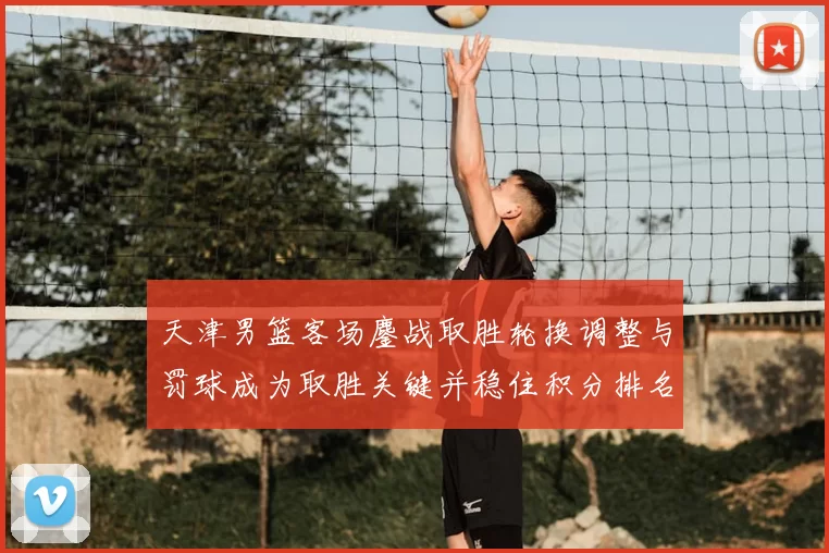 天津男篮客场鏖战取胜轮换调整与罚球成为取胜关键并稳住积分排名