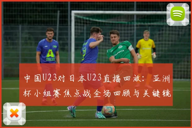 中国U23对日本U23直播回放：亚洲杯小组赛焦点战全场回顾与关键镜头解析