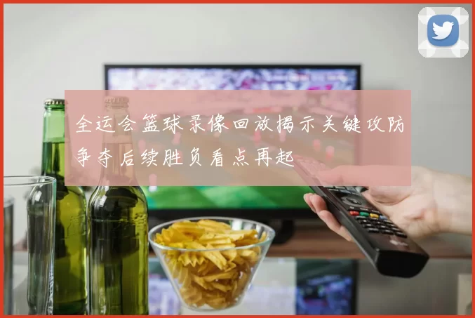 全运会篮球录像回放揭示关键攻防争夺后续胜负看点再起